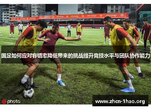 国足如何应对容错率降低带来的挑战提升竞技水平与团队协作能力 国足如何应对容错率降低带来的挑战提升竞技水平与团队协作能力
