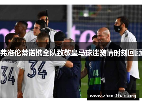 弗洛伦蒂诺携全队致敬皇马球迷激情时刻回顾 弗洛伦蒂诺携全队致敬皇马球迷激情时刻回顾