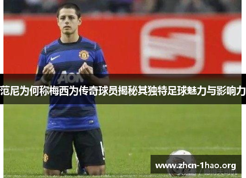 范尼为何称梅西为传奇球员揭秘其独特足球魅力与影响力 范尼为何称梅西为传奇球员揭秘其独特足球魅力与影响力