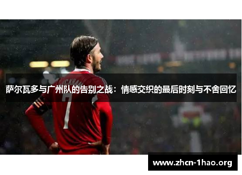 萨尔瓦多与广州队的告别之战：情感交织的最后时刻与不舍回忆